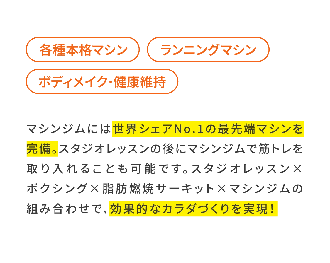 マシンジムには世界シェアNo.1の最先端マシンを完備。スタジオレッスンの後にマシンジムで筋トレを取り入れることも可能です。スタジオレッスン×ボクシング×脂肪燃焼サーキット×マシンジムの組み合わせで、効果的なカラダづくりを実現！