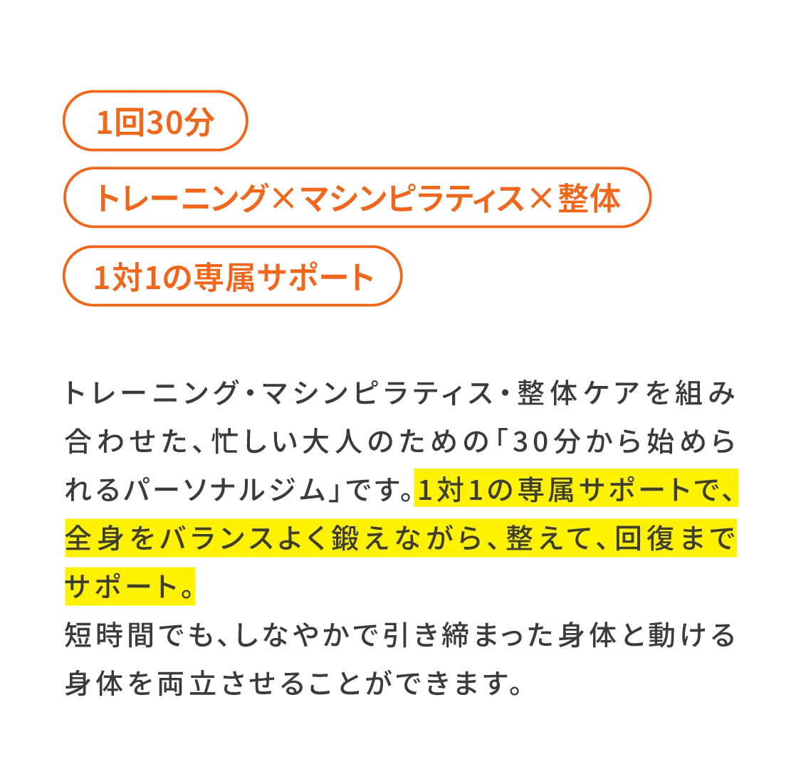 トレーニング・マシンピラティス・整体ケアを組み合わせた、忙しい大人のための「30分から始められるパーソナルジム」です。1対1の専属サポートで、全身をバランスよく鍛えながら、整えて、回復までサポート。 短時間でも、しなやかで引き締まった身体と動ける身体を両立させることができます。