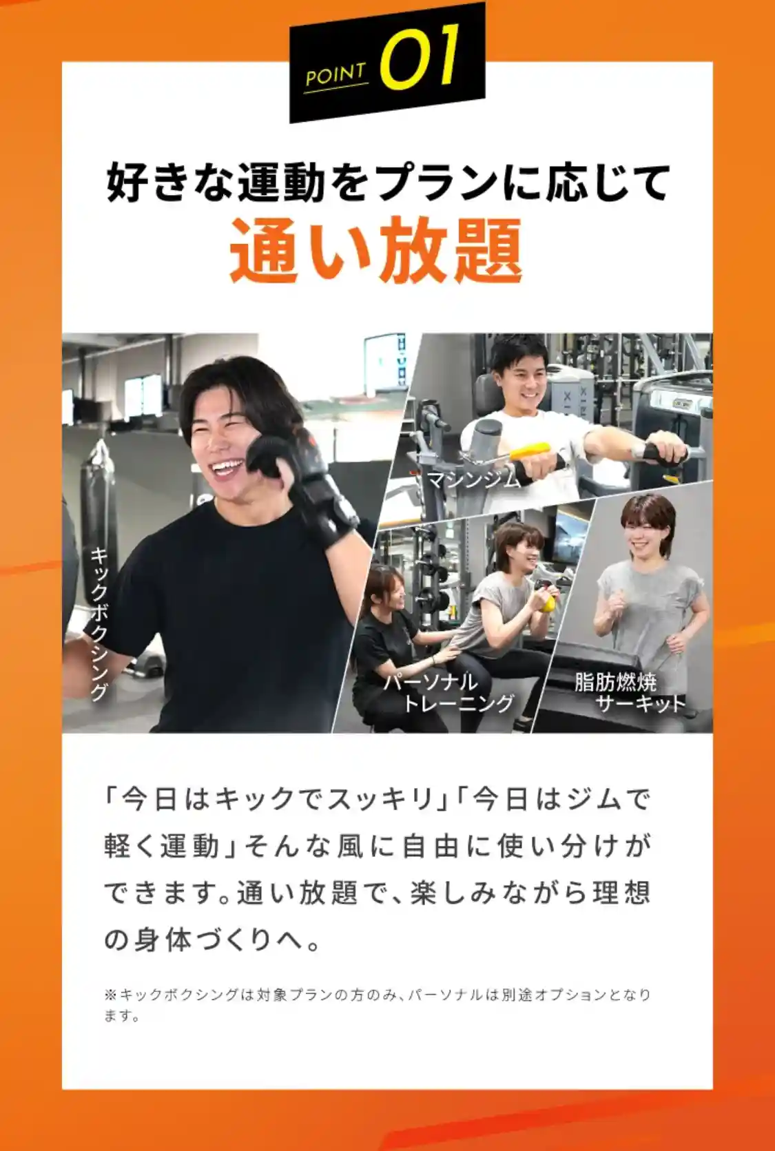 point1 好きな運動をプランに応じて通い放題 「今日はキックでスッキリ」「今日はジムで軽く運動」そんな風に自由に使い分けができます。通い放題で、楽しみながら理想の身体づくりへ。 ※キックボクシングは対象プランの方のみ、パーソナルは別途オプションとなります。