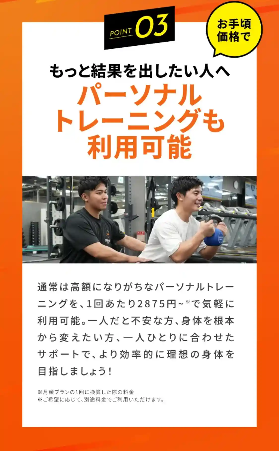 point3 もっと結果を出したい人へ お手頃価格で　パーソナルトレーニングも利用可能　通常は高額になりがちなパーソナルトレーニングを、1回あたり2875円~※で気軽に利用可能。一人だと不安な方、身体を根本から変えたい方、一人ひとりに合わせたサポートで、より効率的に理想の身体を目指しましょう！ ※月額プランの1回に換算した際の料金　※ご希望に応じて、別途料金でご利用いただけます。