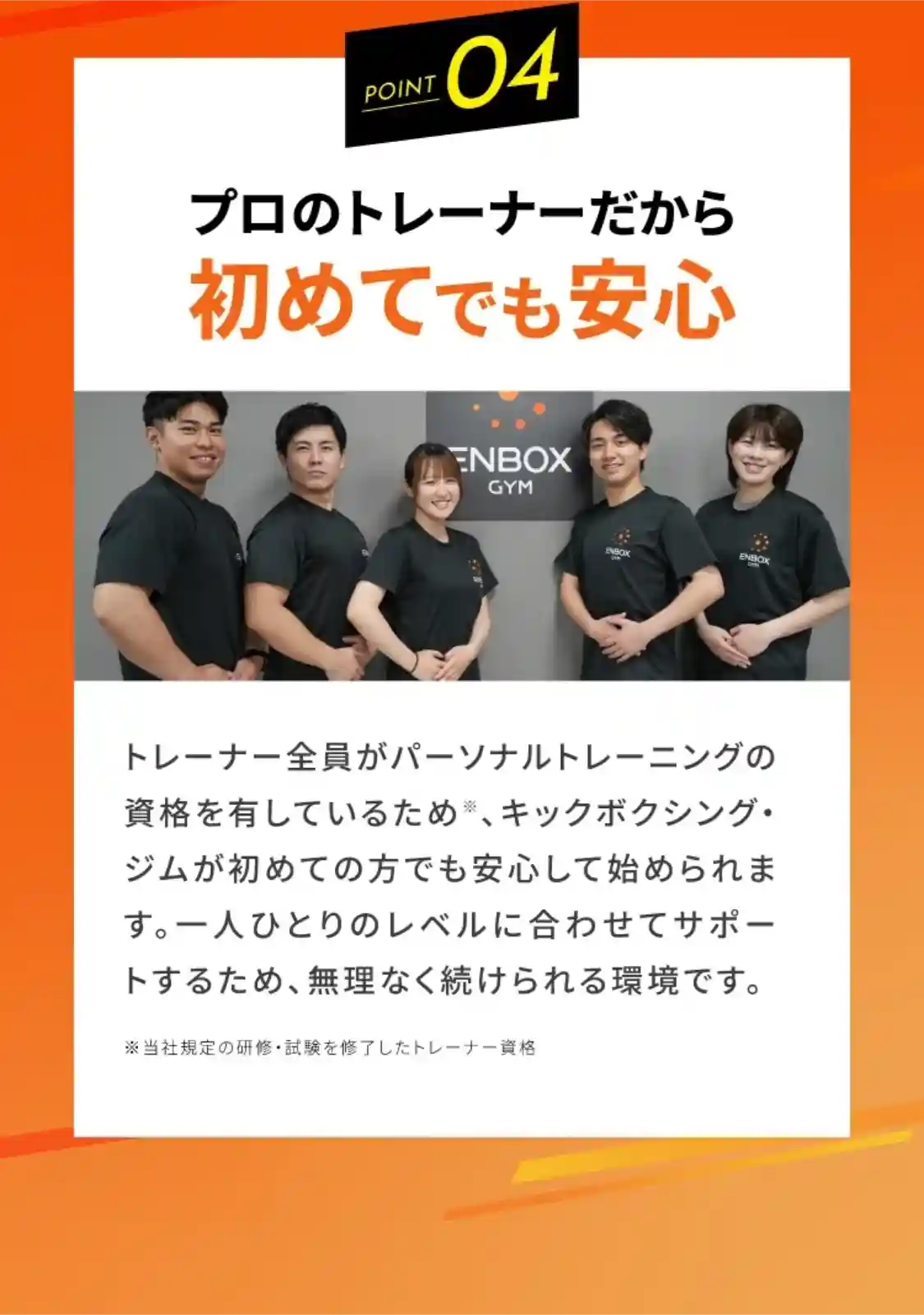 point4 プロのトレーナーだから初めてでも安心 トレーナー全員がパーソナルトレーニングの資格を有しているため※、キックボクシング・ジムが初めての方でも安心して始められます。一人ひとりのレベルに合わせてサポートするため、無理なく続けられる環境です。 ※当社規定の研修・試験を修了したトレーナー資格