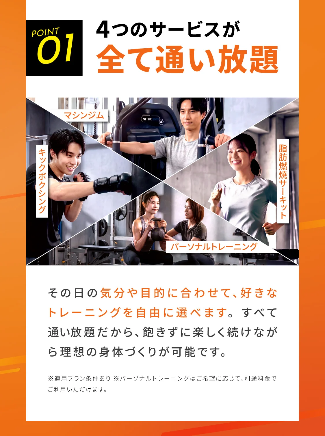 4つのサービスが全て通い放題 その日の気分や目的に合わせて、好きなトレーニングを自由に選べます。すべて通い放題だから、飽きずに楽しく続けながら理想の身体づくりが可能です。※適用プラン条件あり ※パーソナルトレーニングはご希望に応じて、別途料金でご利用いただけます。