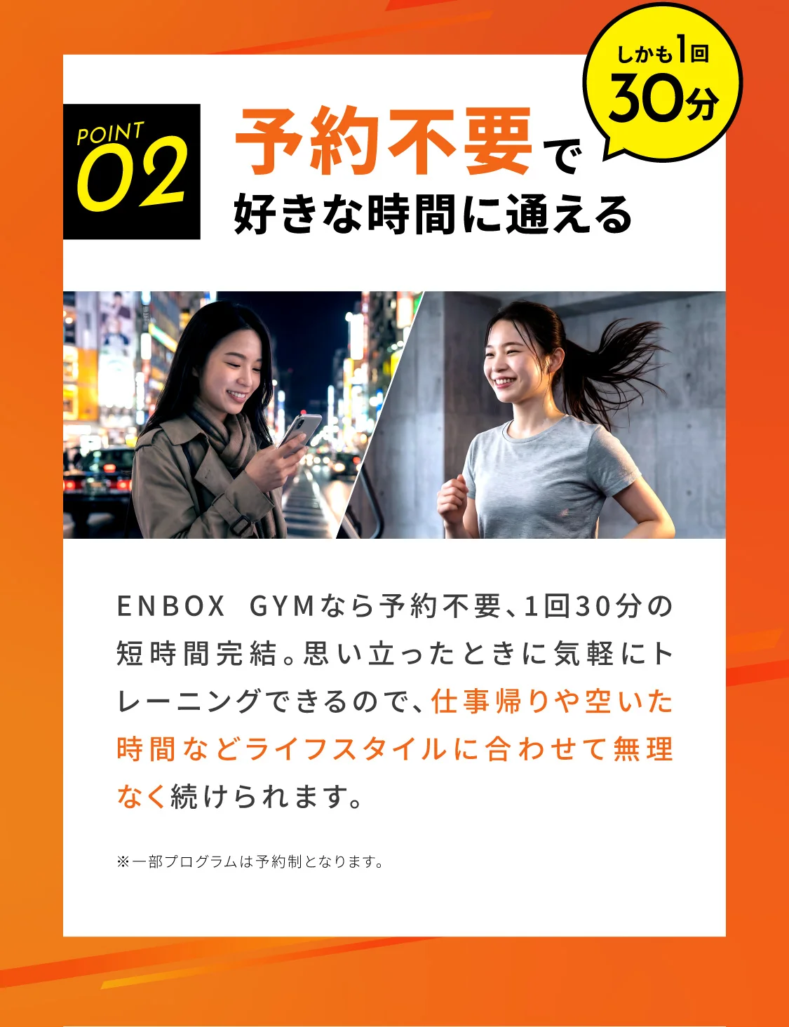 予約不要で好きな時間に通える ENBOX GYMなら予約不要、1回30分の短時間完結。思い立ったときに気軽にトレーニングできるので、仕事帰りや空いた時間などライフスタイルに合わせて無理なく続けられます。※一部プログラムは予約制となります。