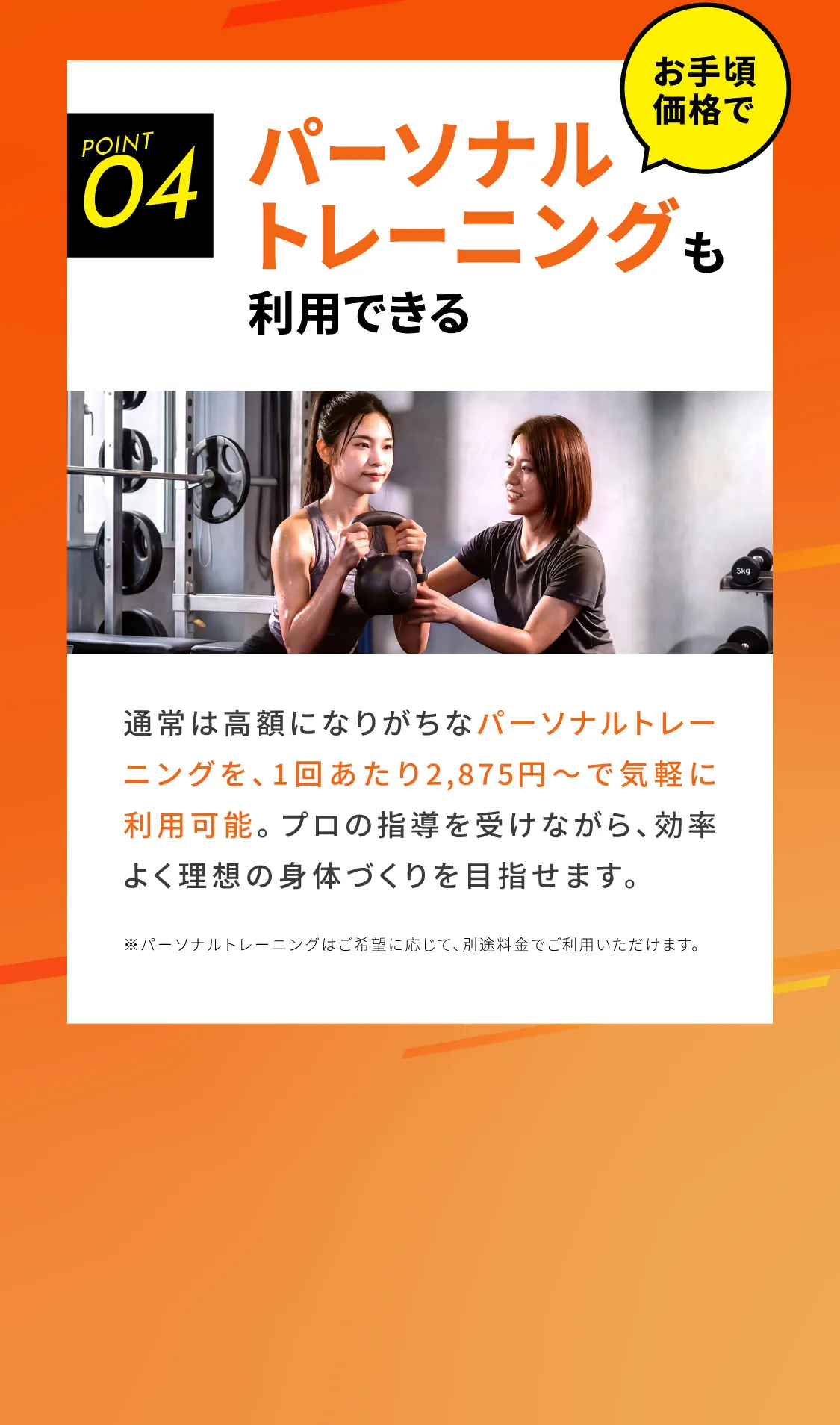 パーソナル トレーニングも利用できる 通常は高額になりがちなパーソナルトレーニングを、1回あたり2,875円〜で気軽に利用可能。プロの指導を受けながら、効率よく理想の身体づくりを目指せます。※パーソナルトレーニングはご希望に応じて、別途料金でご利用いただけます。